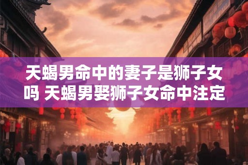天蝎男命中的妻子是狮子女吗 天蝎男娶狮子女命中注定 天蝎男命中的妻子是狮子女吗 天蝎男娶狮子女命中注定