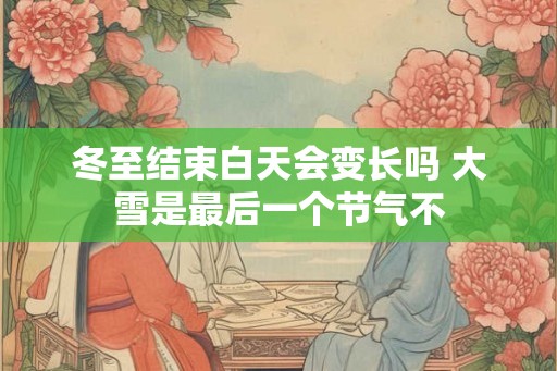 冬至结束白天会变长吗 大雪是最后一个节气不