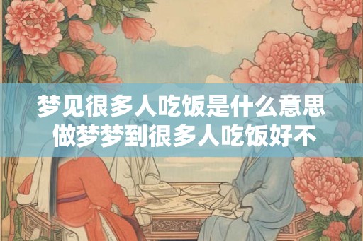 梦见很多人吃饭是什么意思 做梦梦到很多人吃饭好不好