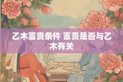 乙木富贵条件 富贵是否与乙木有关