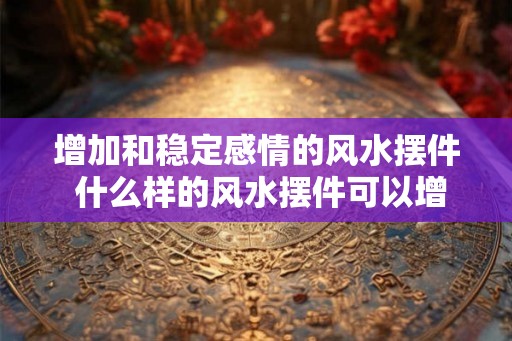 增加和稳定感情的风水摆件 什么样的风水摆件可以增加和稳定感情