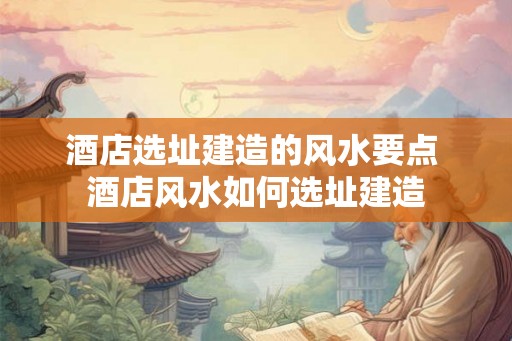 酒店选址建造的风水要点 酒店风水如何选址建造