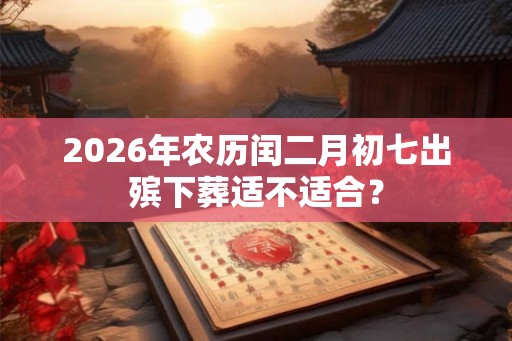 2026年农历闰二月初七出殡下葬适不适合？