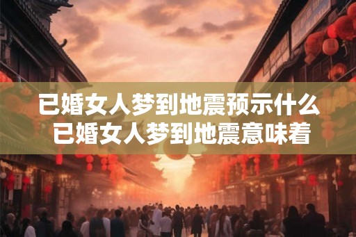已婚女人梦到地震预示什么 已婚女人梦到地震意味着什么