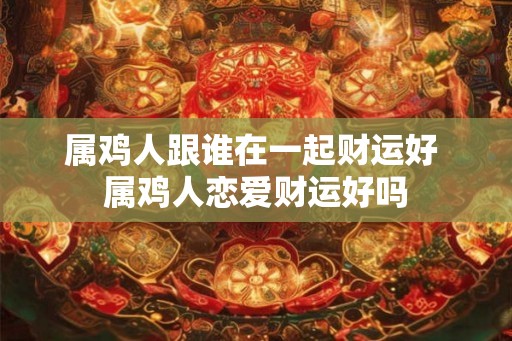 属鸡人跟谁在一起财运好 属鸡人恋爱财运好吗
