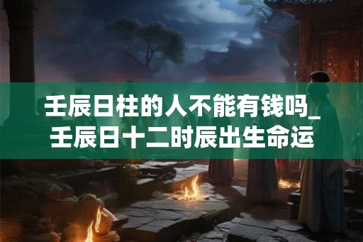 壬辰日柱的人不能有钱吗_壬辰日十二时辰出生命运