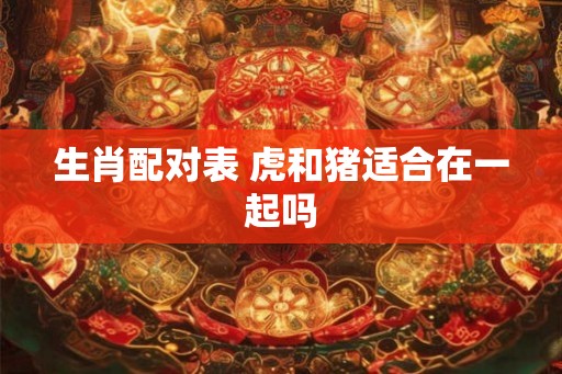 生肖配对表 虎和猪适合在一起吗 生肖配对表 虎和猪适合在一起吗