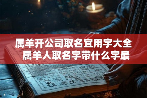 属羊开公司取名宜用字大全 属羊人取名字带什么字最好 属羊开公司取名宜用字大全 属羊人取名字带什么字最好