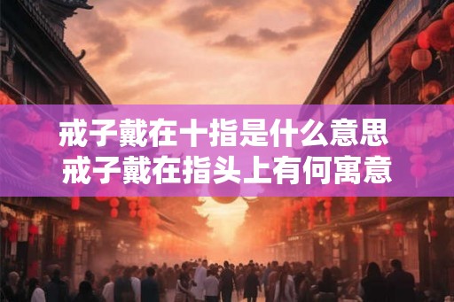戒子戴在十指是什么意思 戒子戴在指头上有何寓意