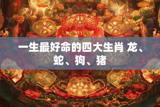 一生最好命的四大生肖 龙、蛇、狗、猪