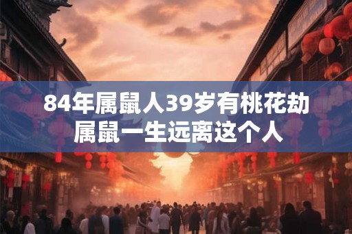 84年属鼠人39岁有桃花劫 属鼠一生远离这个人