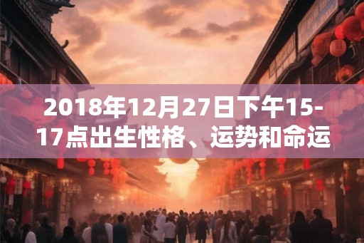 2018年12月27日下午15-17点出生性格、运势和命运