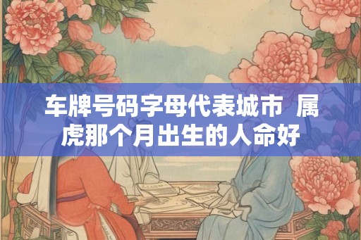 车牌号码字母代表城市  属虎那个月出生的人命好