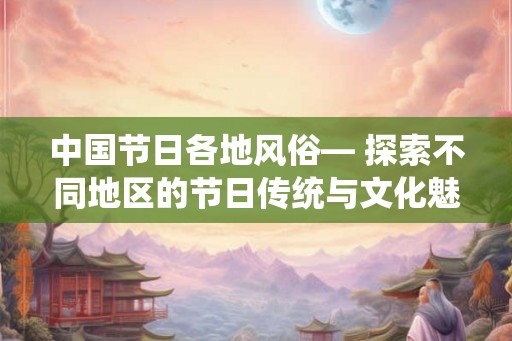 中国节日各地风俗— 探索不同地区的节日传统与文化魅力 中国节日各地风俗— 探索不同地区的节日传统与文化魅力