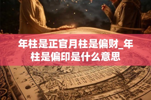 年柱是正官月柱是偏财_年柱是偏印是什么意思