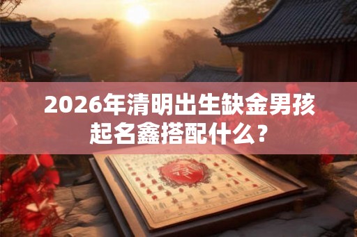 2026年清明出生缺金男孩起名鑫搭配什么？