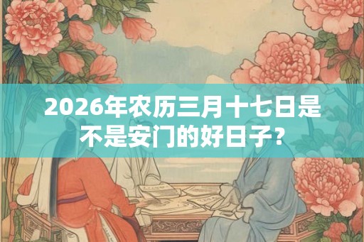 2026年农历三月十七日是不是安门的好日子？