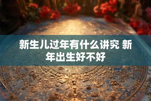 新生儿过年有什么讲究 新年出生好不好 新生儿过年有什么讲究 新年出生好不好
