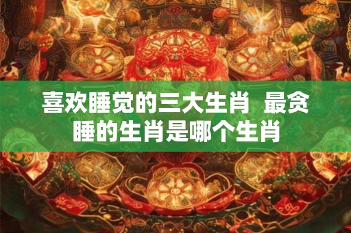 喜欢睡觉的三大生肖  最贪睡的生肖是哪个生肖