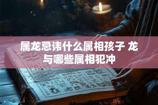 属龙忌讳什么属相孩子 龙与哪些属相犯冲