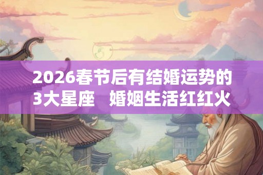2026春节后有结婚运势的3大星座   婚姻生活红红火火