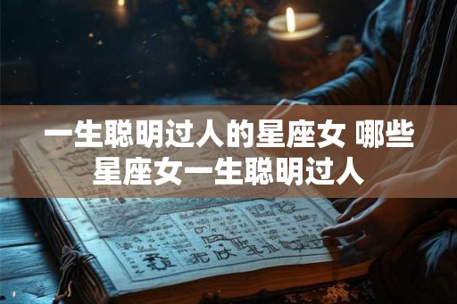 一生聪明过人的星座女 哪些星座女一生聪明过人 一生聪明过人的星座女 哪些星座女一生聪明过人