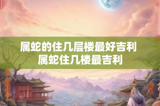 属蛇的住几层楼最好吉利 属蛇住几楼最吉利