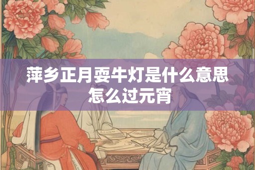 萍乡正月耍牛灯是什么意思 怎么过元宵