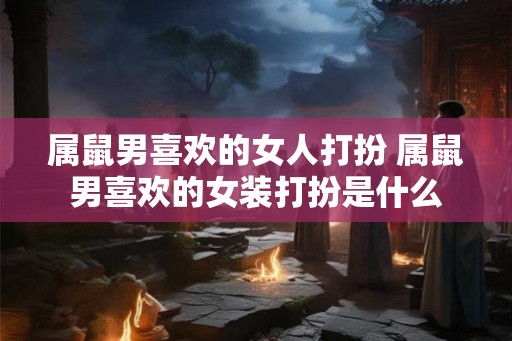属鼠男喜欢的女人打扮 属鼠男喜欢的女装打扮是什么