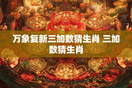 万象复新三加数猜生肖 三加数猜生肖