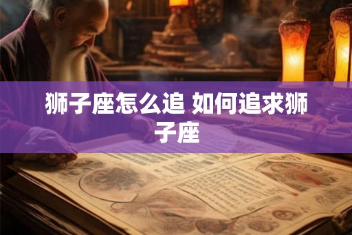狮子座怎么追 如何追求狮子座 狮子座怎么追 如何追求狮子座