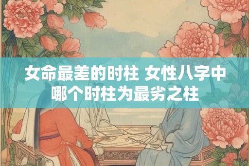 女命最差的时柱 女性八字中哪个时柱为最劣之柱