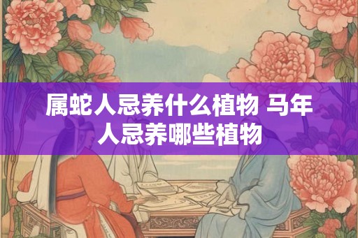 属蛇人忌养什么植物 马年人忌养哪些植物