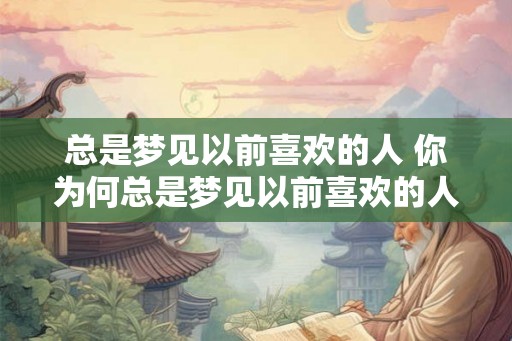 总是梦见以前喜欢的人 你为何总是梦见以前喜欢的人