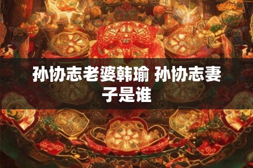 孙协志老婆韩瑜 孙协志妻子是谁 孙协志老婆韩瑜 孙协志妻子是谁