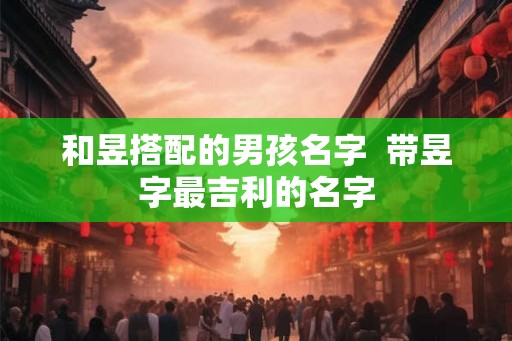 和昱搭配的男孩名字 带昱字最吉利的名字 和昱搭配的男孩名字 带昱字最吉利的名字
