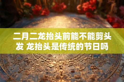 二月二龙抬头前能不能剪头发 龙抬头是传统的节日吗