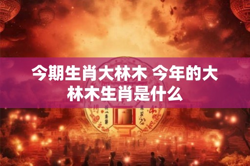 今期生肖大林木 今年的大林木生肖是什么 今期生肖大林木 今年的大林木生肖是什么