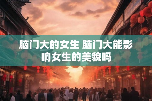 脑门大的女生 脑门大能影响女生的美貌吗 脑门大的女生 脑门大能影响女生的美貌吗