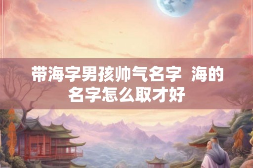 带海字男孩帅气名字  海的名字怎么取才好