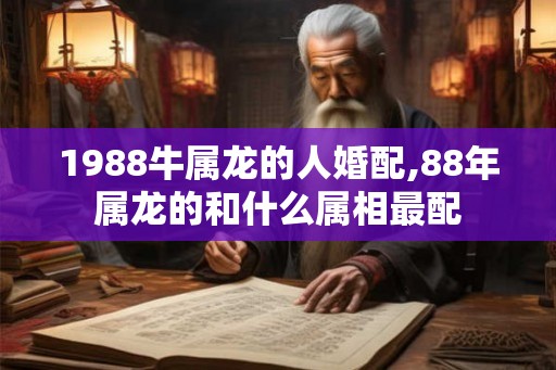 1988牛属龙的人婚配,88年属龙的和什么属相最配 1988牛属龙的人婚配,88年属龙的和什么属相最配