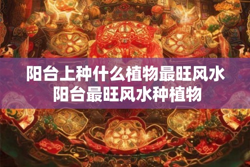 阳台上种什么植物最旺风水 阳台最旺风水种植物 阳台上种什么植物最旺风水 阳台最旺风水种植物
