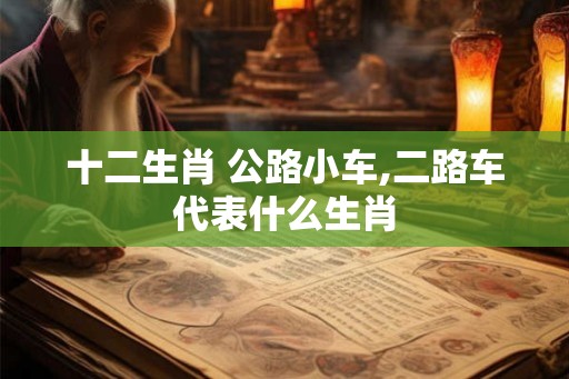 十二生肖 公路小车,二路车代表什么生肖 十二生肖 公路小车,二路车代表什么生肖