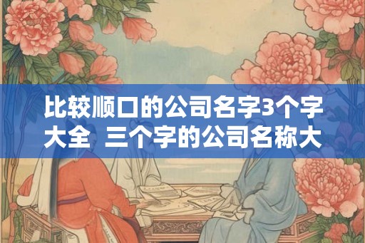 比较顺口的公司名字3个字大全  三个字的公司名称大全简单大气免费