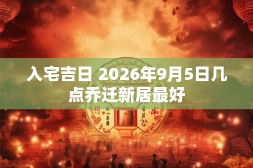 入宅吉日 2026年9月5日几点乔迁新居最好