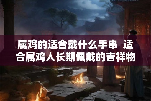 属鸡的适合戴什么手串 适合属鸡人长期佩戴的吉祥物 属鸡的适合戴什么手串 适合属鸡人长期佩戴的吉祥物