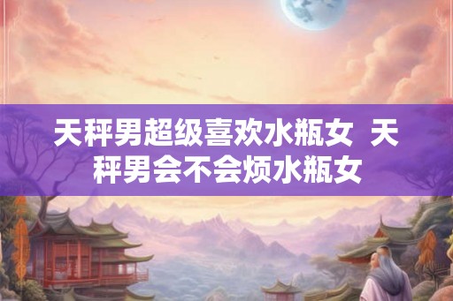 天秤男超级喜欢水瓶女  天秤男会不会烦水瓶女