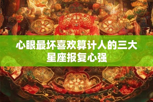 心眼最坏喜欢算计人的三大星座报复心强 心眼最坏喜欢算计人的三大星座报复心强