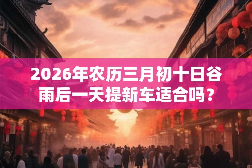 2026年农历三月初十日谷雨后一天提新车适合吗？