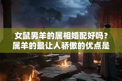 女鼠男羊的属相婚配好吗？属羊的最让人骄傲的优点是什么？